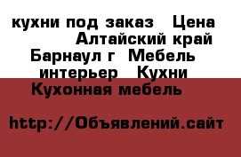 кухни под заказ › Цена ­ 15 000 - Алтайский край, Барнаул г. Мебель, интерьер » Кухни. Кухонная мебель   